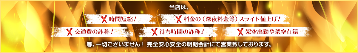 当店は、× 時間短縮! × 料金の(深夜料金等)スライド値上げ!× 交通費の詐称! × 待ち時間の詐称! × 架空出勤や架空在籍 一切ございません! 完全安心安全の明朗会計にて営業致しております。