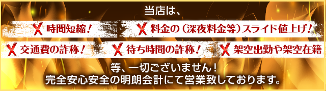 当店は、× 時間短縮! × 料金の(深夜料金等)スライド値上げ!× 交通費の詐称! × 待ち時間の詐称! × 架空出勤や架空在籍 一切ございません! 完全安心安全の明朗会計にて営業致しております。
